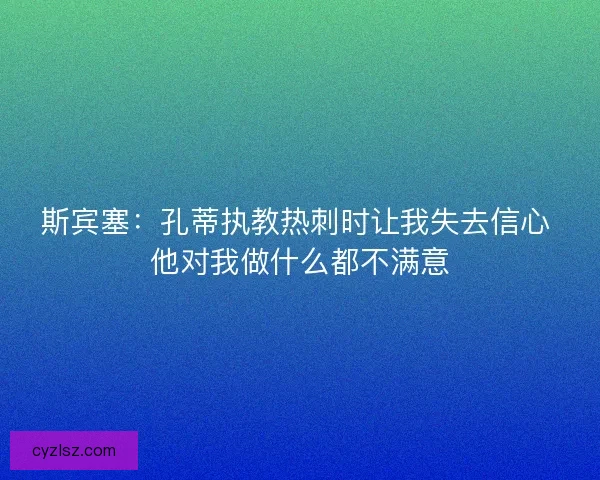 斯宾塞：孔蒂执教热刺时让我失去信心 他对我做什么都不满意