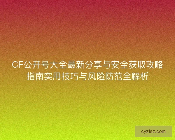CF公开号大全最新分享与安全获取攻略指南实用技巧与风险防范全解析