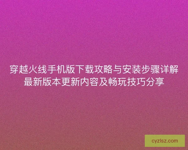 穿越火线手机版下载攻略与安装步骤详解最新版本更新内容及畅玩技巧分享