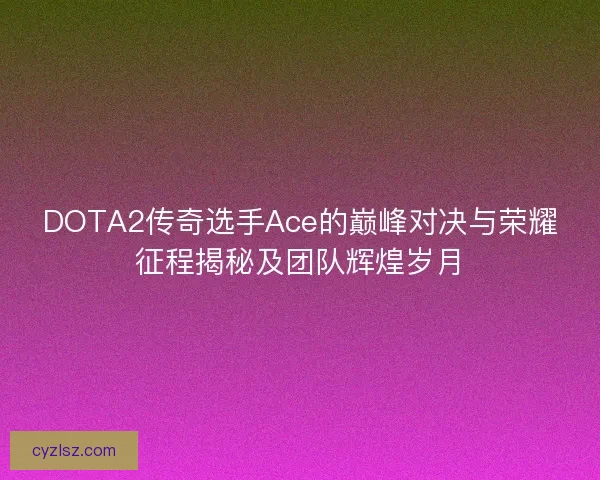 DOTA2传奇选手Ace的巅峰对决与荣耀征程揭秘及团队辉煌岁月