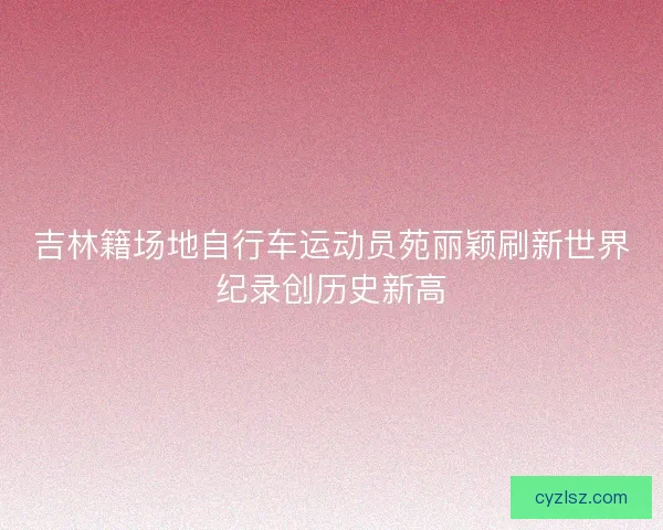吉林籍场地自行车运动员苑丽颖刷新世界纪录创历史新高