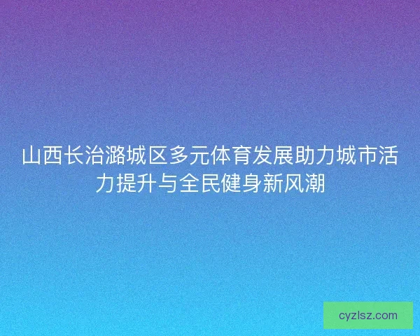 山西长治潞城区多元体育发展助力城市活力提升与全民健身新风潮